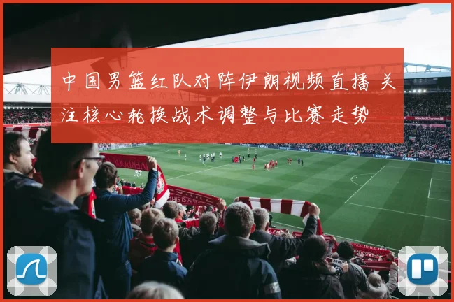 中国男篮红队对阵伊朗视频直播 关注核心轮换战术调整与比赛走势