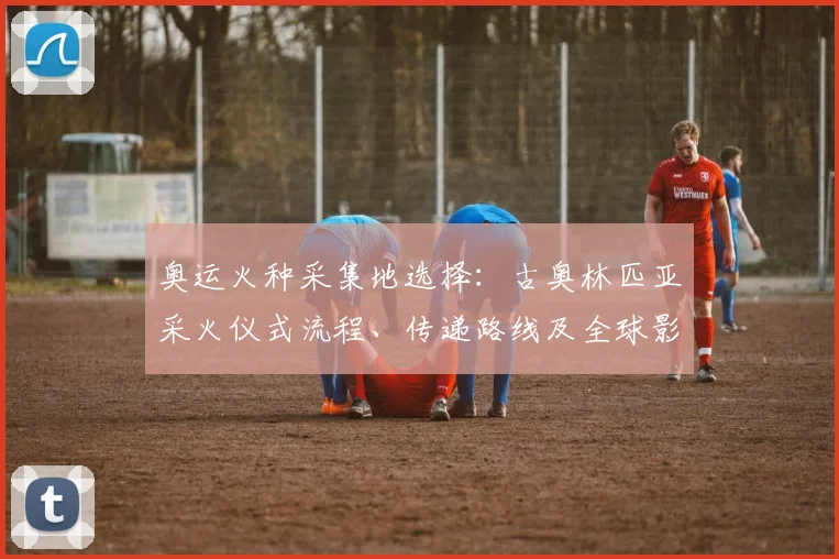 奥运火种采集地选择：古奥林匹亚采火仪式流程、传递路线及全球影响