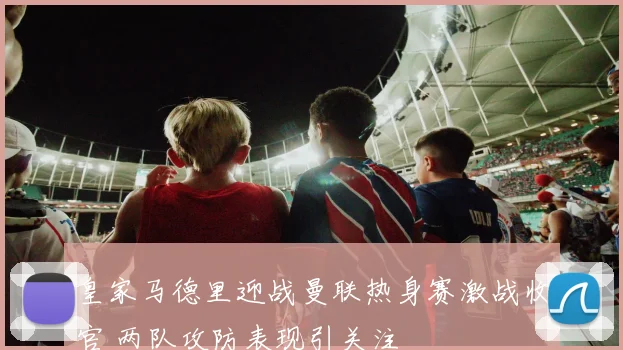 皇家马德里迎战曼联热身赛激战收官 两队攻防表现引关注