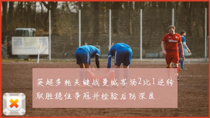 英超多轮关键战曼城客场2比1逆转取胜稳住争冠并检验后防深度