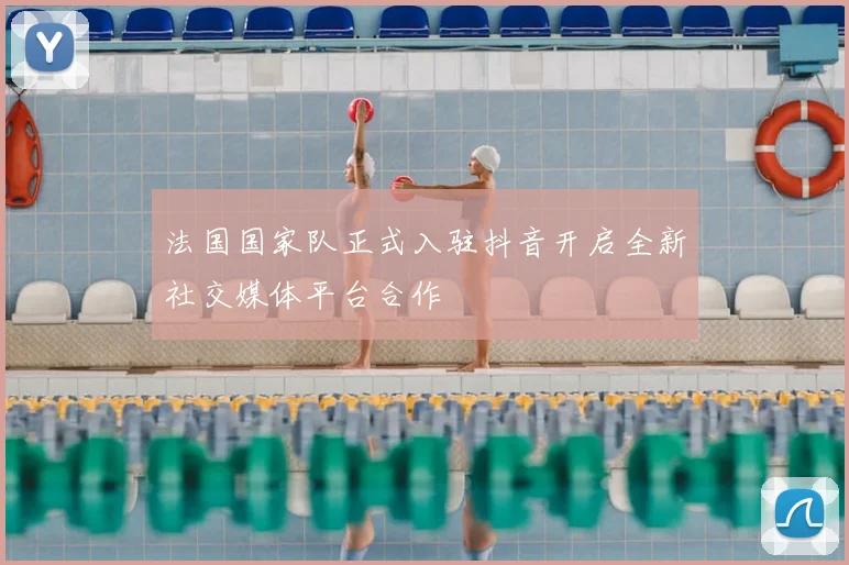 法国国家队正式入驻抖音开启全新社交媒体平台合作