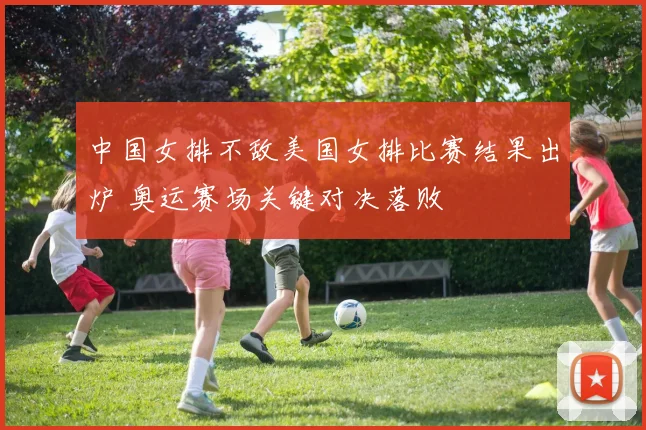 中国女排不敌美国女排比赛结果出炉 奥运赛场关键对决落败