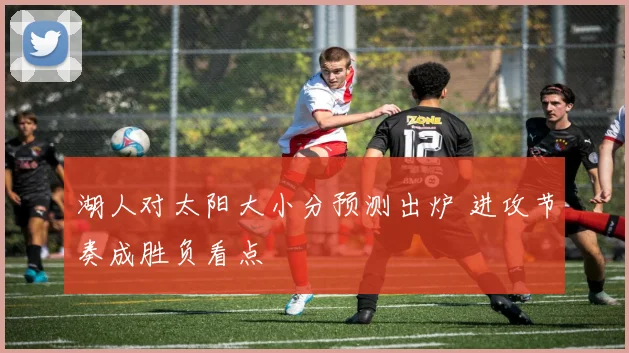 湖人对太阳大小分预测出炉 进攻节奏成胜负看点