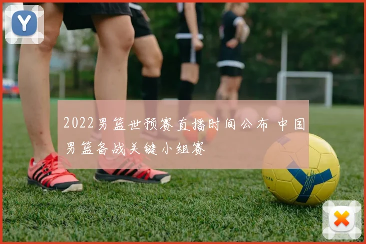 2022男篮世预赛直播时间公布 中国男篮备战关键小组赛