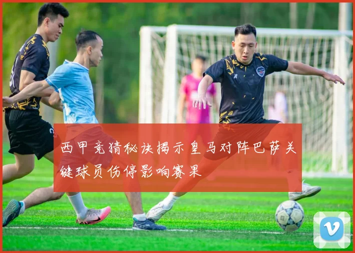 西甲竞猜秘诀揭示皇马对阵巴萨关键球员伤停影响赛果