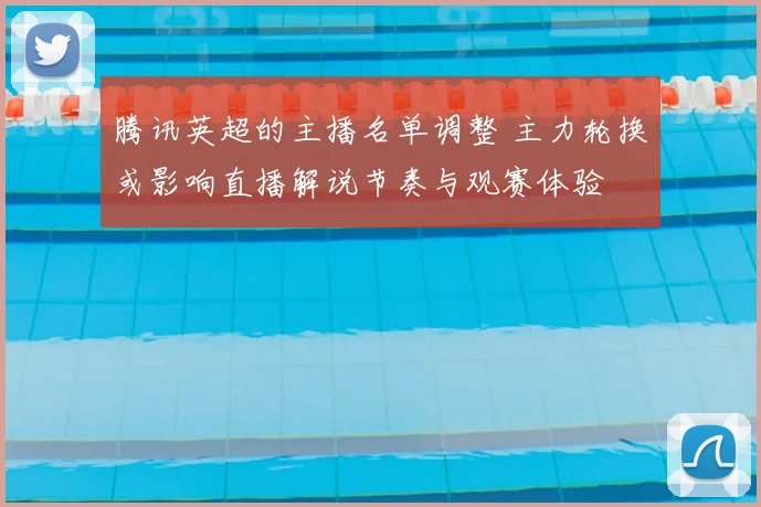 腾讯英超的主播名单调整 主力轮换或影响直播解说节奏与观赛体验