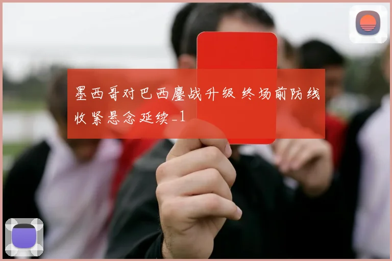 墨西哥对巴西鏖战升级 终场前防线收紧悬念延续_1