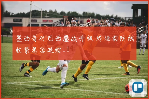 墨西哥对巴西鏖战升级 终场前防线收紧悬念延续_1