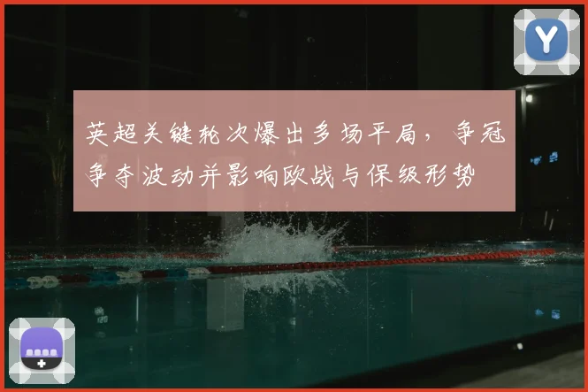 英超关键轮次爆出多场平局,争冠争夺波动并影响欧战与保级形势