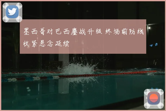 墨西哥对巴西鏖战升级 终场前防线收紧悬念延续