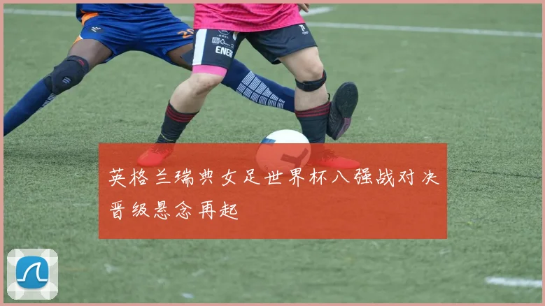 英格兰瑞典女足世界杯八强战对决晋级悬念再起