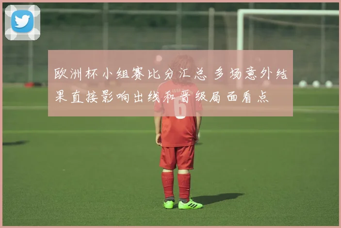 欧洲杯小组赛比分汇总 多场意外结果直接影响出线和晋级局面看点