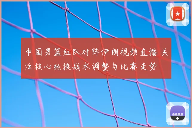 中国男篮红队对阵伊朗视频直播 关注核心轮换战术调整与比赛走势