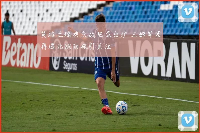 英格兰瑞典交战记录出炉 三狮军团再遇北欧劲旅引关注