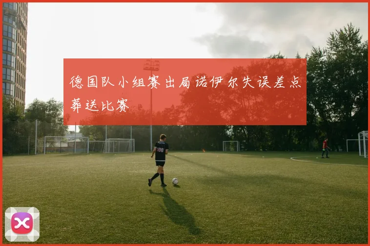 德国队小组赛出局诺伊尔失误差点葬送比赛