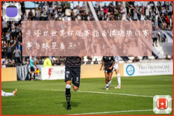 卡塔尔世界杯观赛指南揭晓热门赛事与球星看点