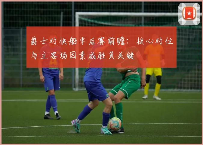 爵士对快船季后赛前瞻：核心对位与主客场因素成胜负关键