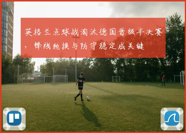 英格兰点球战淘汰德国晋级半决赛,锋线轮换与防守稳定成关键