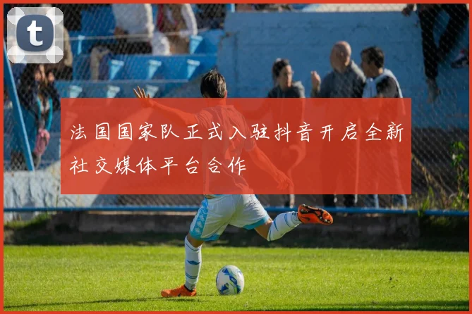 法国国家队正式入驻抖音开启全新社交媒体平台合作