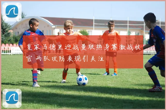 皇家马德里迎战曼联热身赛激战收官 两队攻防表现引关注