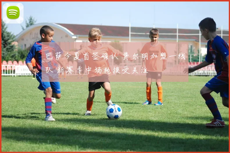 巴萨今夏首签确认 费尔明加盟一线队 新赛季中场轮换受关注