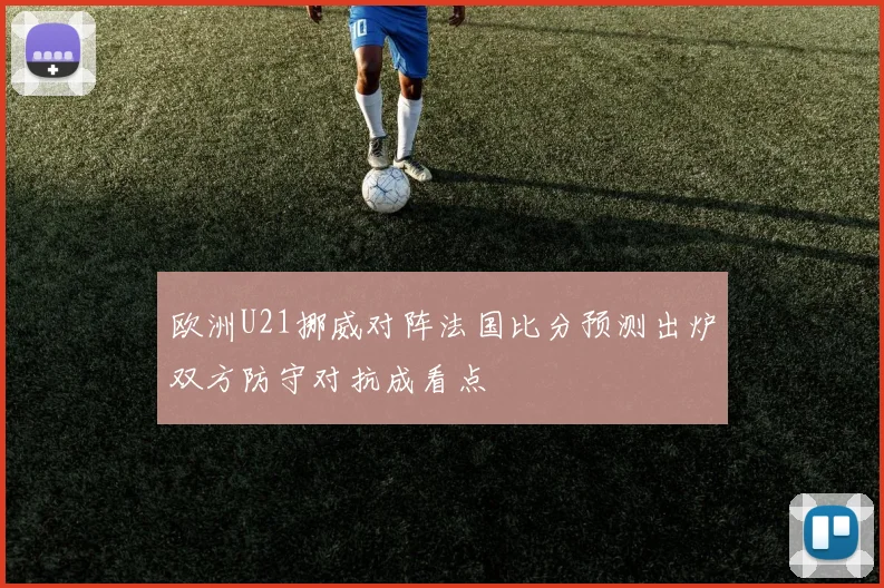 欧洲U21挪威对阵法国比分预测出炉双方防守对抗成看点