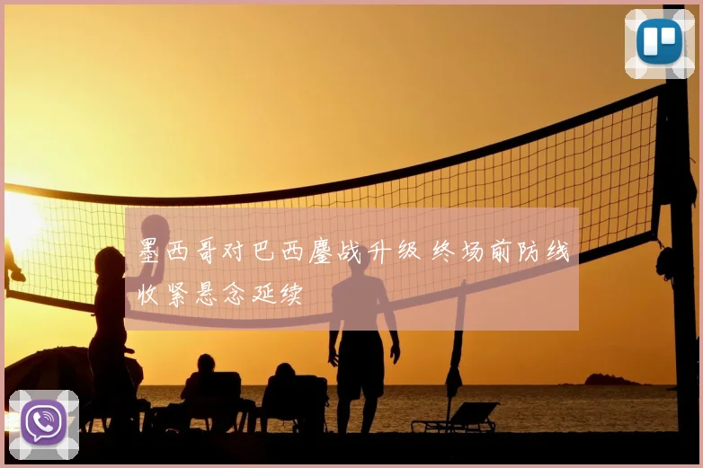 墨西哥对巴西鏖战升级 终场前防线收紧悬念延续