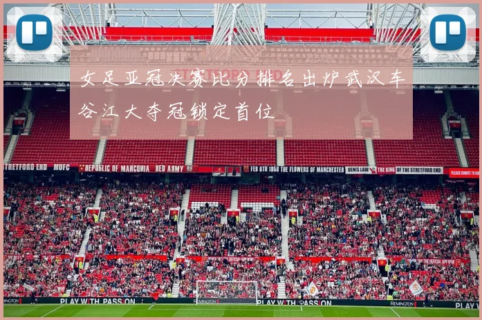 女足亚冠决赛比分排名出炉武汉车谷江大夺冠锁定首位