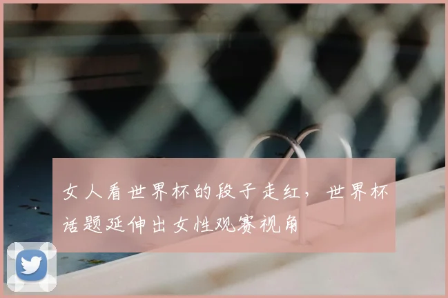 女人看世界杯的段子走红,世界杯话题延伸出女性观赛视角