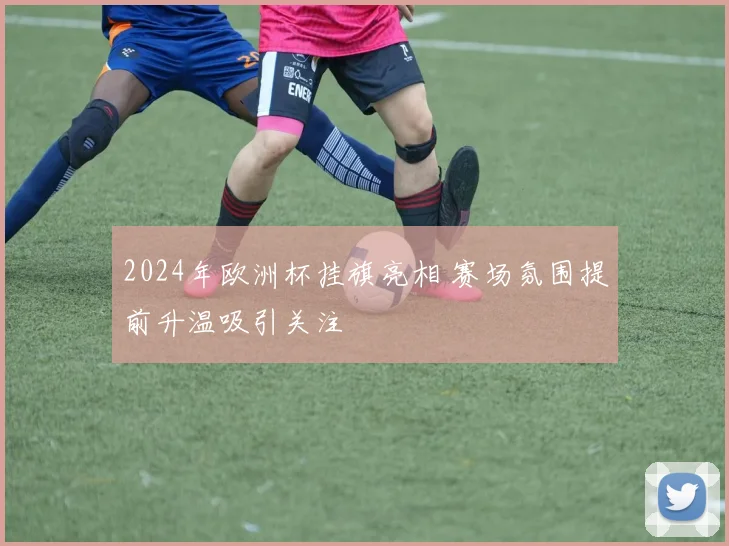 2024年欧洲杯挂旗亮相 赛场氛围提前升温吸引关注