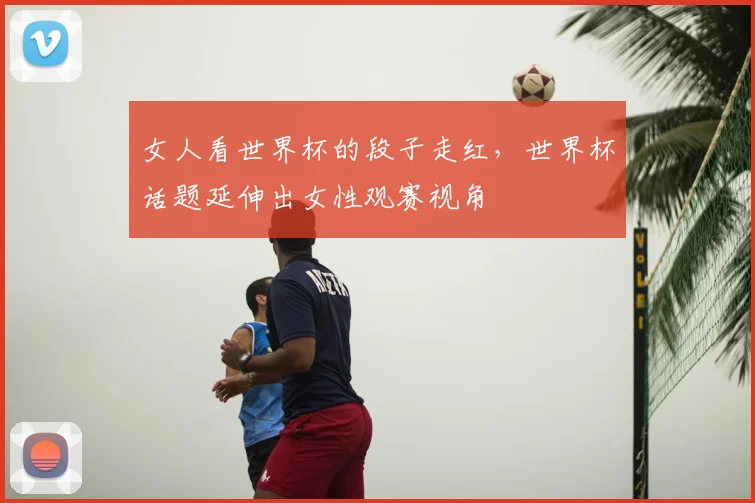 女人看世界杯的段子走红,世界杯话题延伸出女性观赛视角
